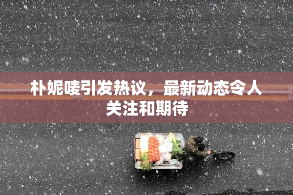 朴妮唛引发热议，最新动态令人关注和期待