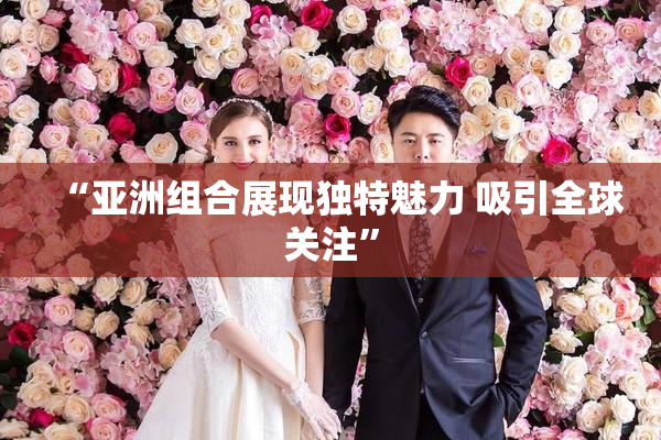 “亚洲组合展现独特魅力 吸引全球关注”