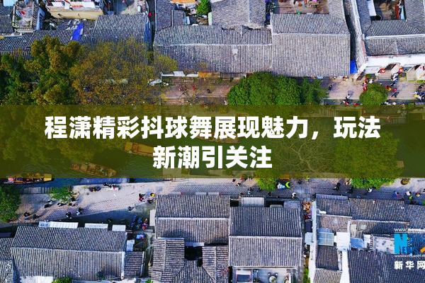 程潇精彩抖球舞展现魅力，玩法新潮引关注