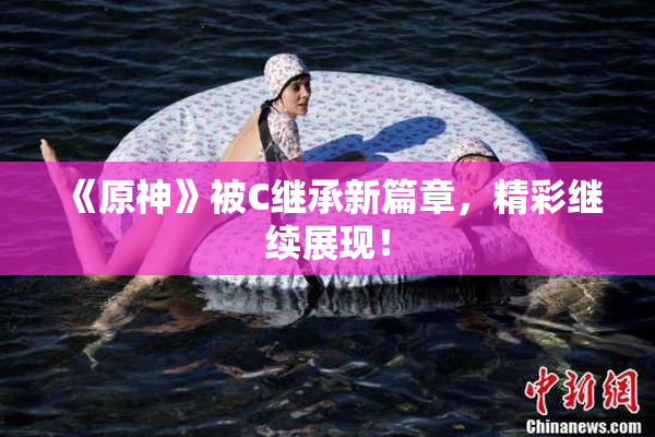 《原神》被C继承新篇章，精彩继续展现！