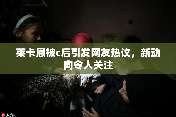 莱卡恩被c后引发网友热议，新动向令人关注