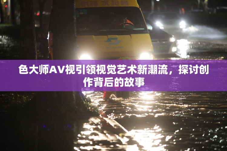 色大师AV视引领视觉艺术新潮流，探讨创作背后的故事