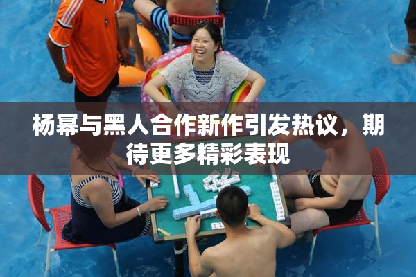 杨幂与黑人合作新作引发热议，期待更多精彩表现