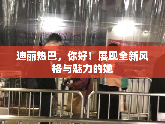 迪丽热巴，你好！展现全新风格与魅力的她