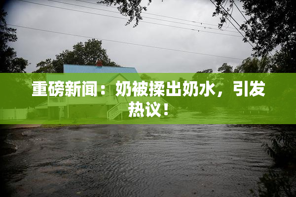 重磅新闻：奶被揉出奶水，引发热议！