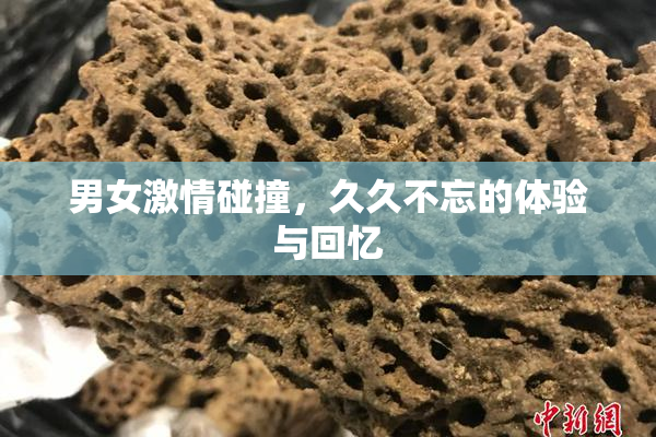 男女激情碰撞，久久不忘的体验与回忆