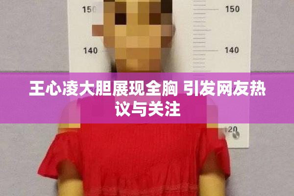 王心凌大胆展现全胸 引发网友热议与关注