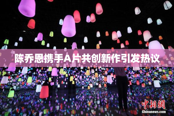 陈乔恩携手A片共创新作引发热议