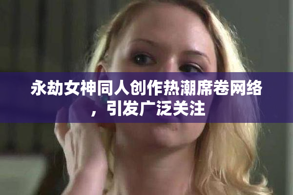 永劫女神同人创作热潮席卷网络，引发广泛关注