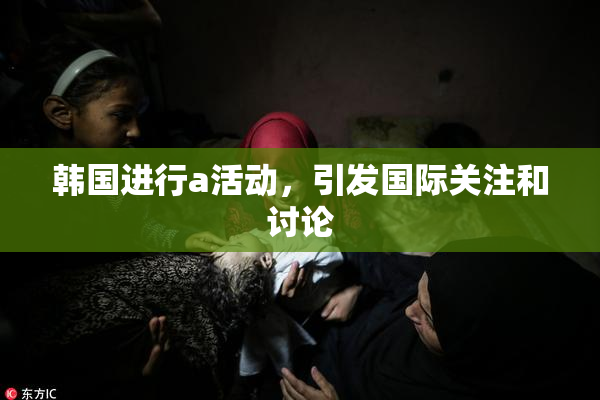 韩国进行a活动，引发国际关注和讨论
