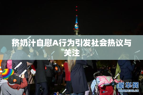 挤奶汁自慰A行为引发社会热议与关注