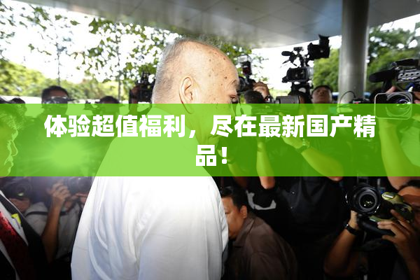 体验超值福利，尽在最新国产精品！