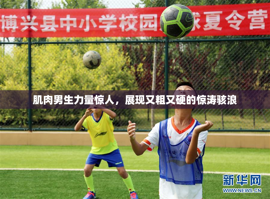 肌肉男生力量惊人，展现又粗又硬的惊涛骇浪