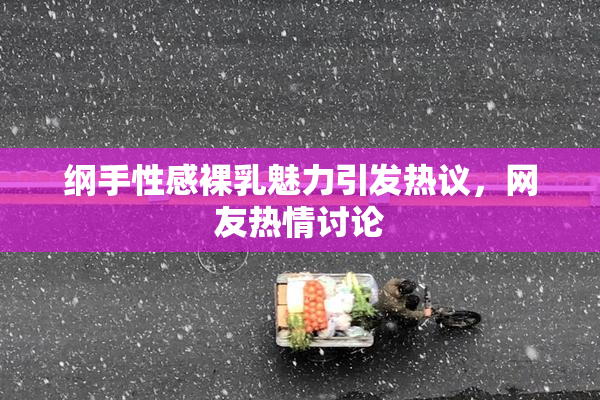纲手性感裸乳魅力引发热议，网友热情讨论