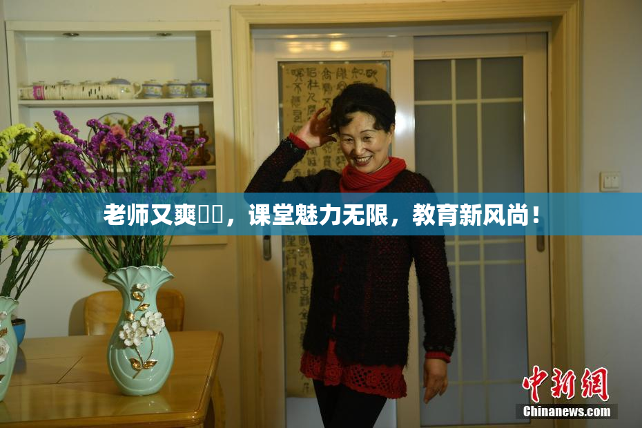 老师又爽❌‌，课堂魅力无限，教育新风尚！