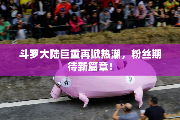 斗罗大陆巨重再掀热潮，粉丝期待新篇章！