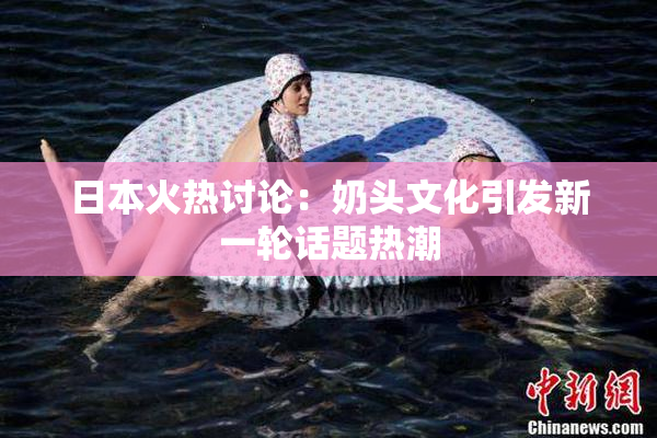 日本火热讨论：奶头文化引发新一轮话题热潮