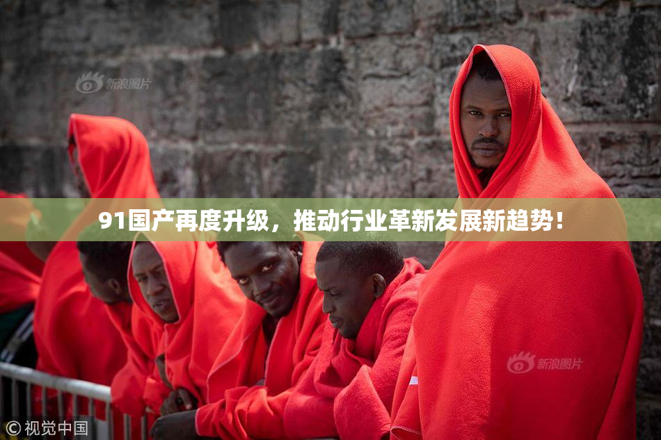 91国产再度升级，推动行业革新发展新趋势！
