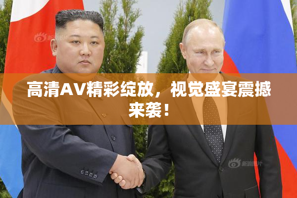 高清AV精彩绽放，视觉盛宴震撼来袭！