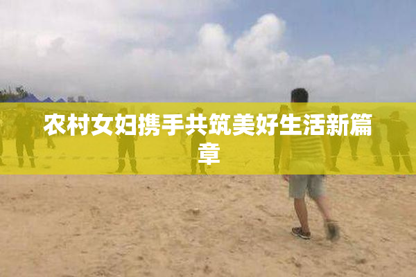 农村女妇携手共筑美好生活新篇章