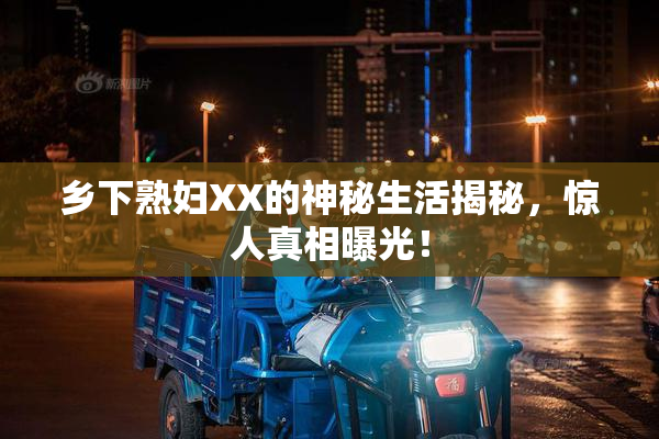 乡下熟妇XX的神秘生活揭秘，惊人真相曝光！