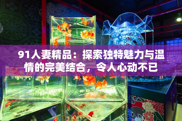 91人妻精品：探索独特魅力与温情的完美结合，令人心动不已