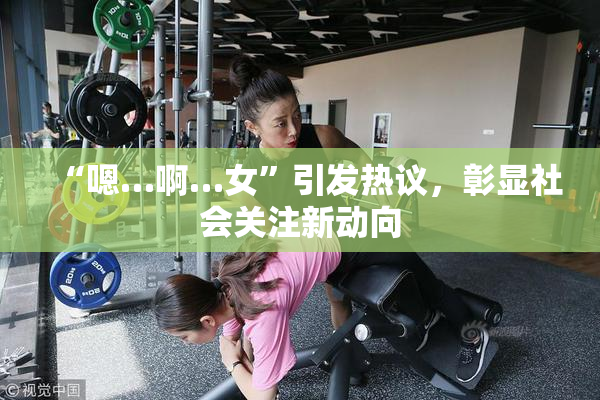 “嗯…啊…女”引发热议，彰显社会关注新动向