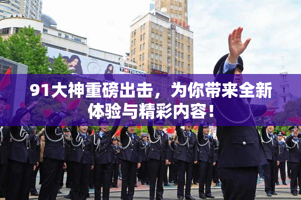 91大神重磅出击，为你带来全新体验与精彩内容！