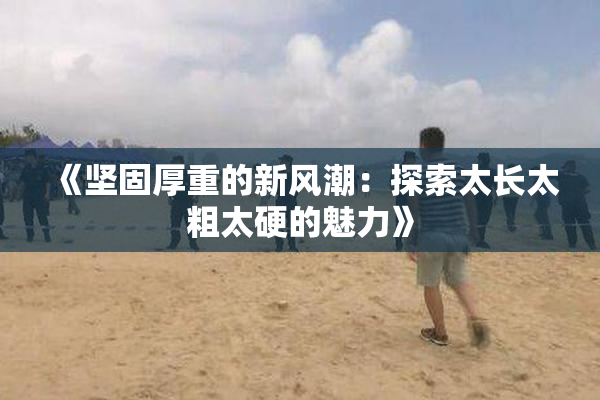 《坚固厚重的新风潮：探索太长太粗太硬的魅力》