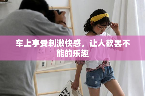 车上享受刺激快感，让人欲罢不能的乐趣