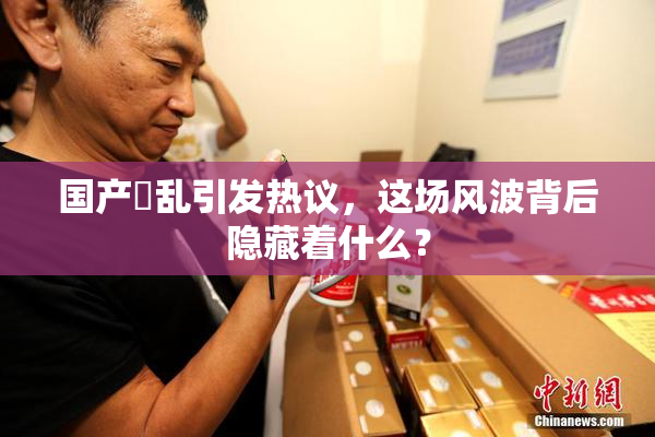 国产婬乱引发热议，这场风波背后隐藏着什么？