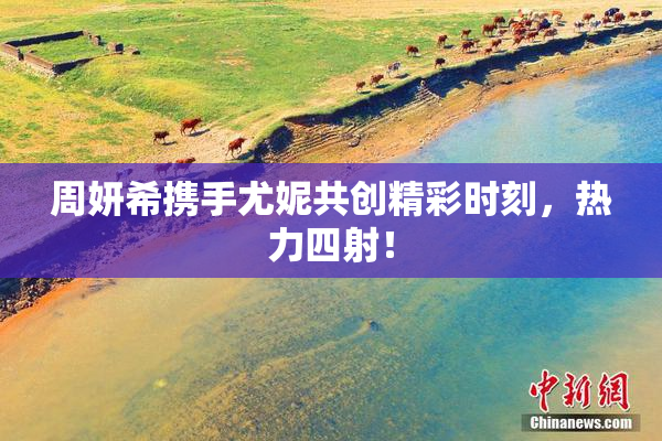 周妍希携手尤妮共创精彩时刻，热力四射！