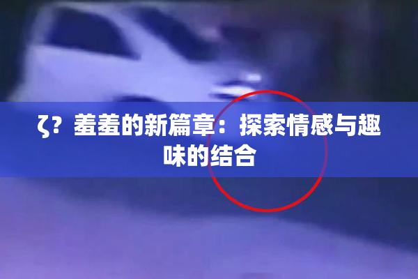 ζ？羞羞的新篇章：探索情感与趣味的结合