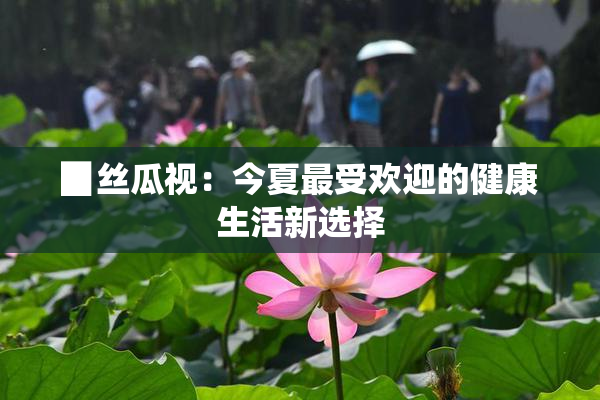 ▉丝瓜视：今夏最受欢迎的健康生活新选择
