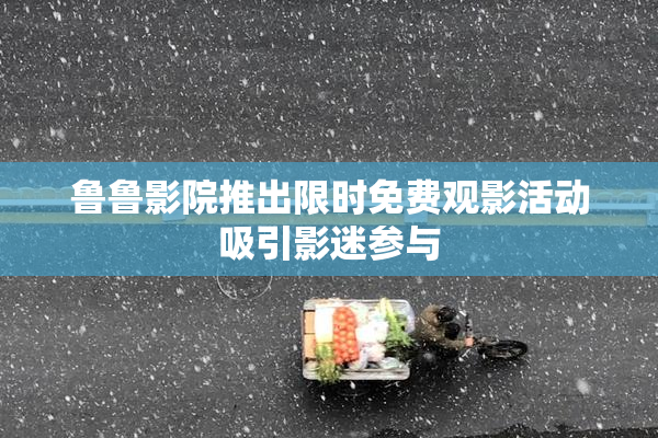 鲁鲁影院推出限时免费观影活动吸引影迷参与