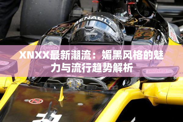 XNXX最新潮流：媚黑风格的魅力与流行趋势解析