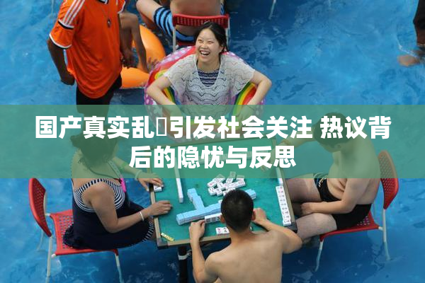 国产真实乱婬引发社会关注 热议背后的隐忧与反思