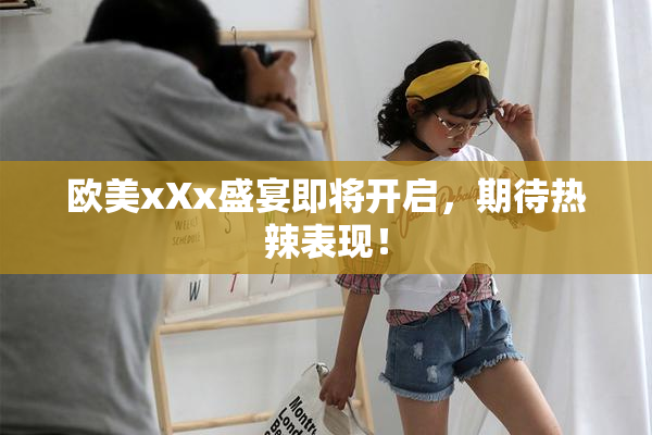 欧美xXx盛宴即将开启，期待热辣表现！