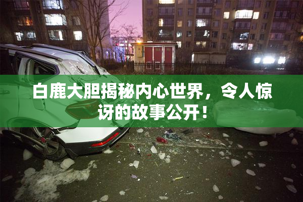 白鹿大胆揭秘内心世界，令人惊讶的故事公开！