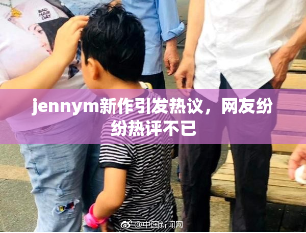 jennym新作引发热议，网友纷纷热评不已