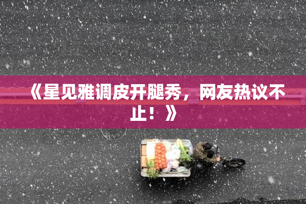 《星见雅调皮开腿秀，网友热议不止！》