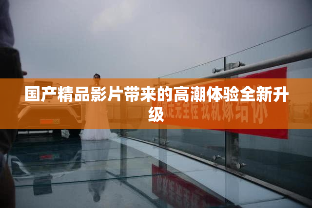 国产精品影片带来的高潮体验全新升级