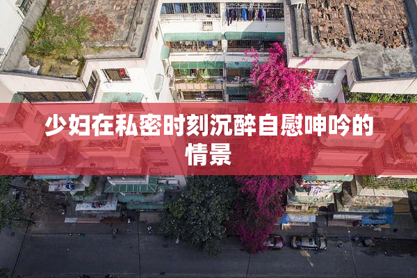 少妇在私密时刻沉醉自慰呻吟的情景