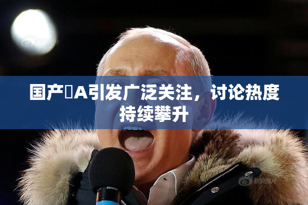 国产婬A引发广泛关注，讨论热度持续攀升