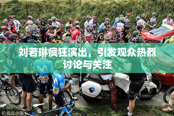 刘若琳疯狂演出，引发观众热烈讨论与关注