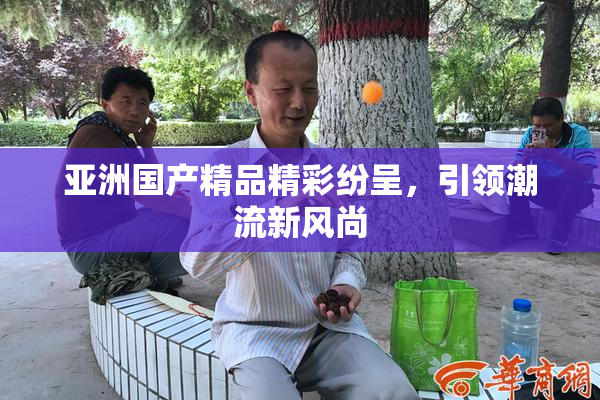 亚洲国产精品精彩纷呈，引领潮流新风尚