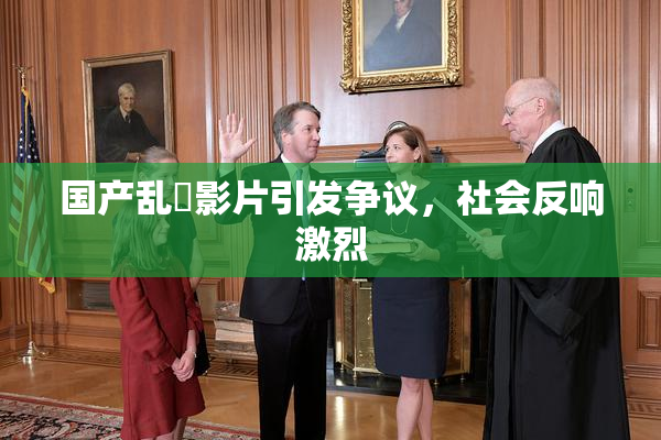 国产乱婬影片引发争议，社会反响激烈