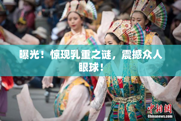 曝光！惊现乳重之谜，震撼众人眼球！