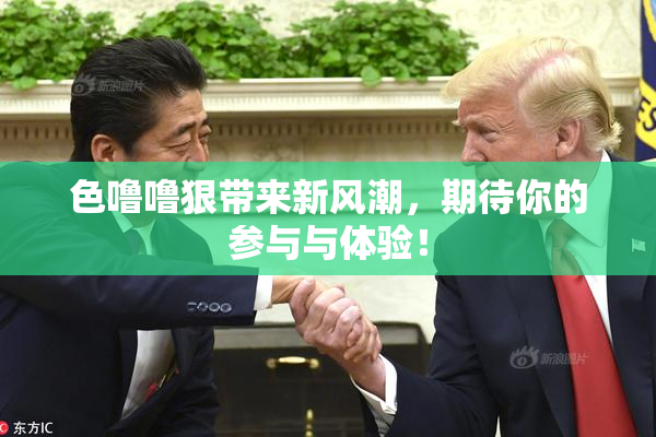 色噜噜狠带来新风潮，期待你的参与与体验！