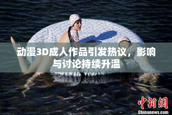 动漫3D成人作品引发热议，影响与讨论持续升温